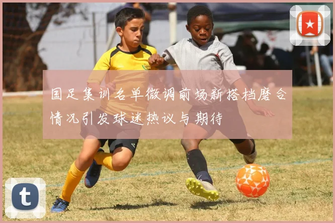 国足集训名单微调前场新搭档磨合情况引发球迷热议与期待