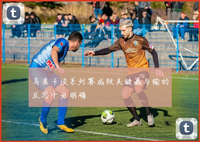 乌度卡谈系列赛成败关键赢与输的反思十分明确