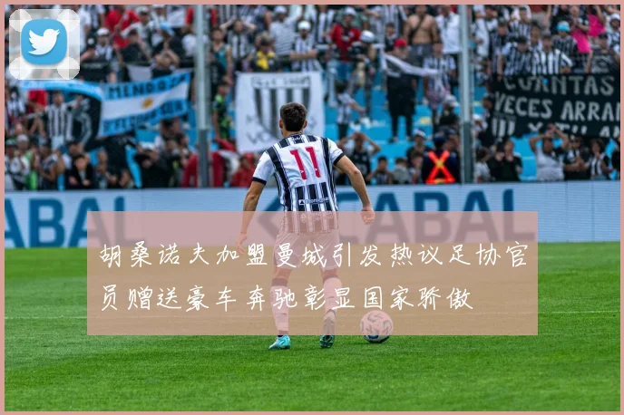 胡桑诺夫加盟曼城引发热议足协官员赠送豪车奔驰彰显国家骄傲