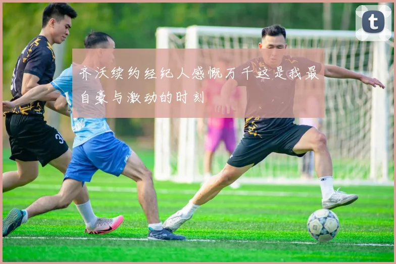 齐沃续约经纪人感慨万千这是我最自豪与激动的时刻