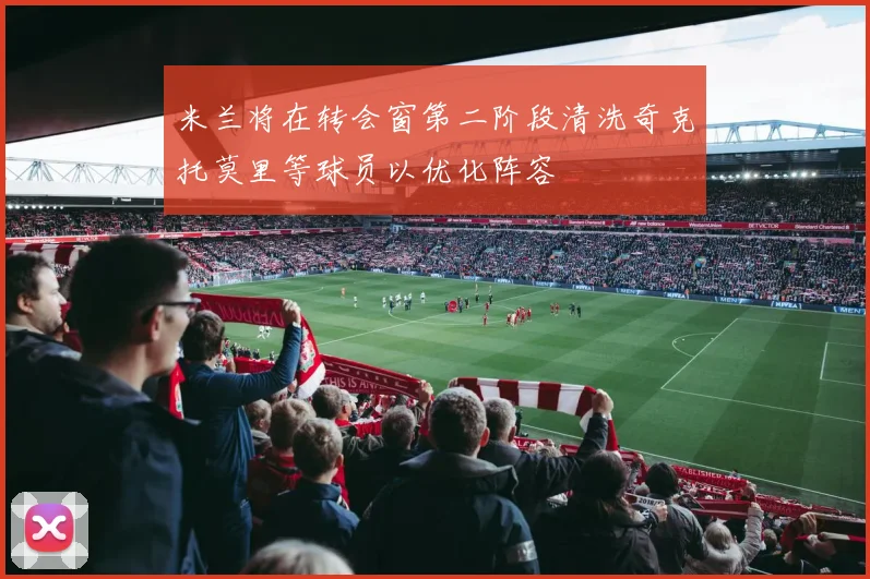 米兰将在转会窗第二阶段清洗奇克托莫里等球员以优化阵容