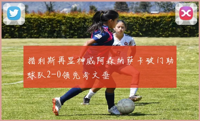 措利斯再显神威阿森纳萨卡破门助球队2-0领先考文垂