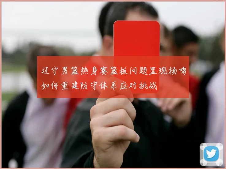 辽宁男篮热身赛篮板问题显现杨鸣如何重建防守体系应对挑战