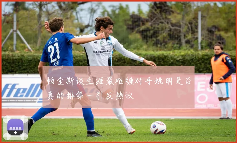 帕金斯谈生涯最难缠对手姚明是否真的排第一引发热议