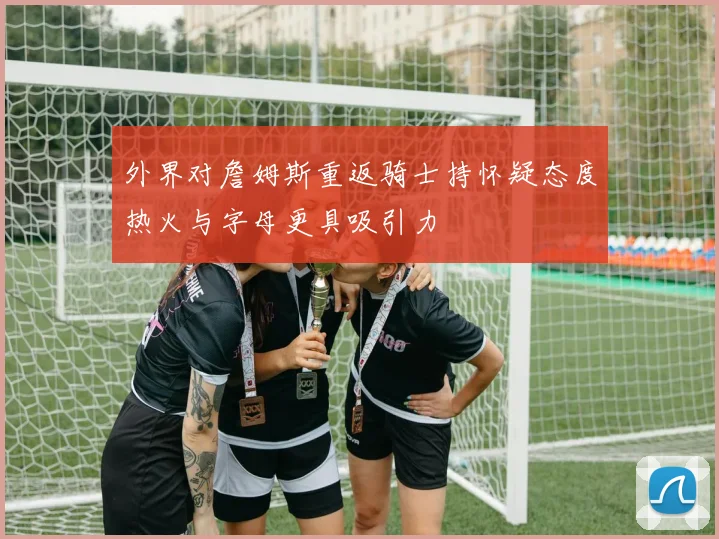 外界对詹姆斯重返骑士持怀疑态度热火与字母更具吸引力