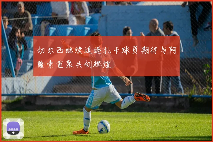 切尔西继续追逐扎卡球员期待与阿隆索重聚共创辉煌