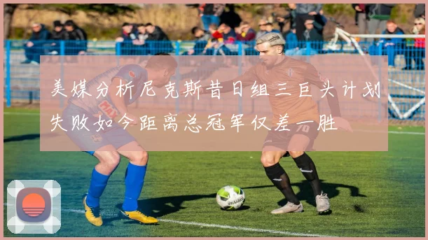 美媒分析尼克斯昔日组三巨头计划失败如今距离总冠军仅差一胜