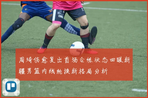 周琦伤愈复出首场合练状态回暖新疆男篮内线轮换新格局分析