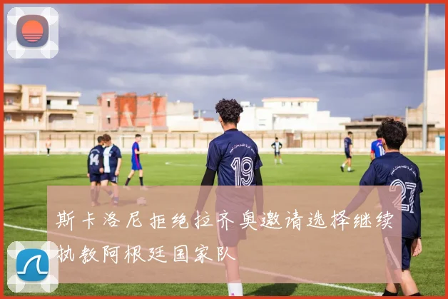 斯卡洛尼拒绝拉齐奥邀请选择继续执教阿根廷国家队
