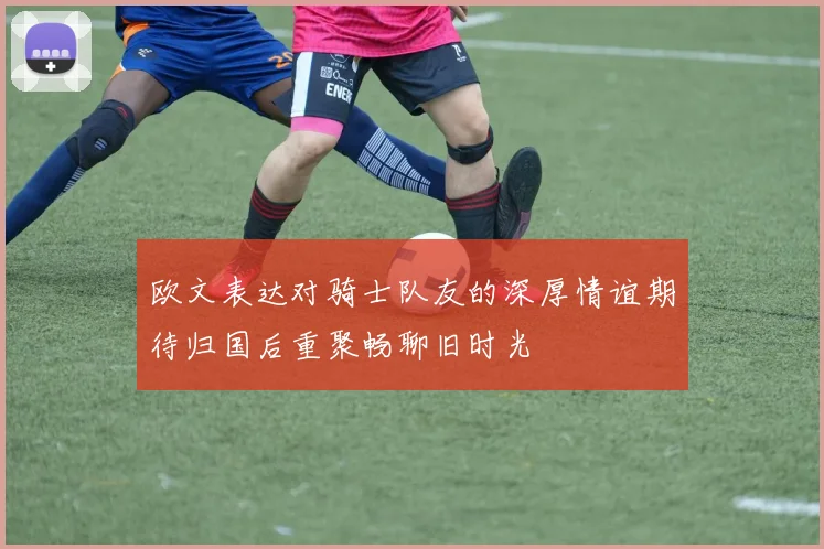 欧文表达对骑士队友的深厚情谊期待归国后重聚畅聊旧时光