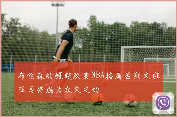 布伦森的崛起改变NBA格局否则文班亚马将成为众矢之的