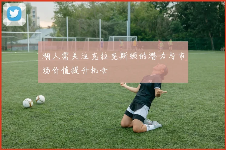 湖人需关注克拉克斯顿的潜力与市场价值提升机会