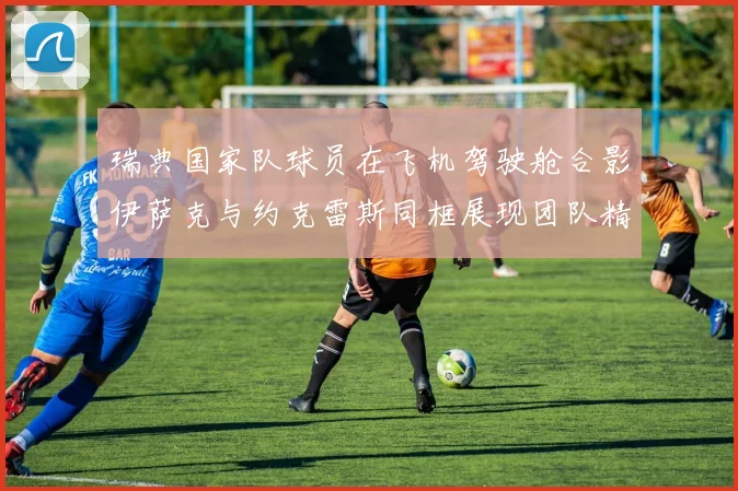 瑞典国家队球员在飞机驾驶舱合影伊萨克与约克雷斯同框展现团队精神