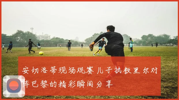 安切洛蒂现场观赛儿子执教里尔对阵巴黎的精彩瞬间分享
